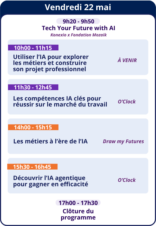 Vendredi 22 mai<br />
9h20 - 9h50<br />
Tech Your Future with AI — Konexio x Fondation Mozaik</p>
<p>10h00 - 11h15<br />
Utiliser l'IA pour explorer les métiers et construire son projet professionnel — À VENIR<br />
11h30 - 12h45<br />
Les compétences IA clés pour réussir sur le marché du travail — O'Clock<br />
14h00 - 15h15<br />
Les métiers à l'ère de l'IA — Draw my Futures<br />
15h30 - 16h45<br />
Découvrir l'IA agentique pour gagner en efficacité — O'Clock</p>
<p>17h00 - 17h30<br />
Clôture du programme