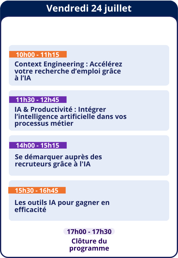 Vendredi 24 juillet — 10h00 - 11h15 Context Engineering : Accélérez votre recherche d'emploi grâce à l'IA — 11h30 - 12h45 IA & Productivité : Intégrer l'intelligence artificielle dans vos processus métier — 14h00 - 15h15 Se démarquer auprès des recruteurs grâce à l'IA — 15h30 - 16h45 Les outils IA pour gagner en efficacité — 17h00 - 17h30 Clôture du programme